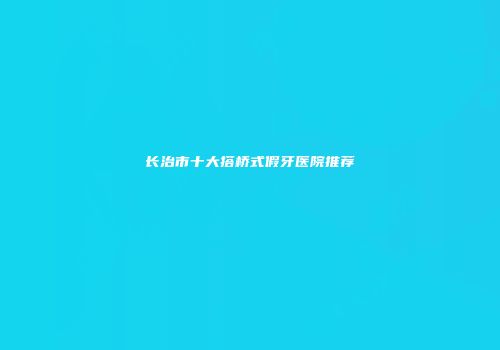 长治市十大搭桥式假牙医院推荐