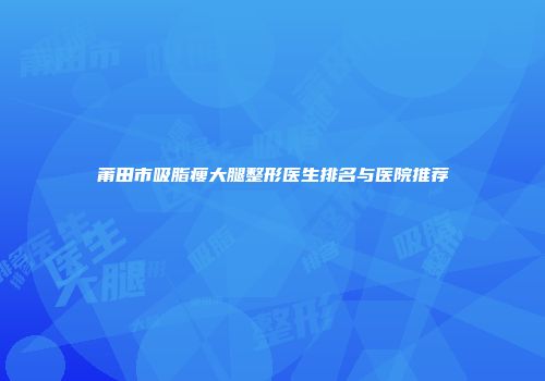 莆田市吸脂瘦大腿整形医生排名与医院推荐