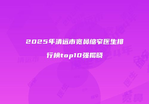 2025年清远市宽鼻缩窄医生排行榜top10强揭晓