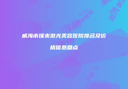 威海市像束激光美容医院排名及价格信息盘点