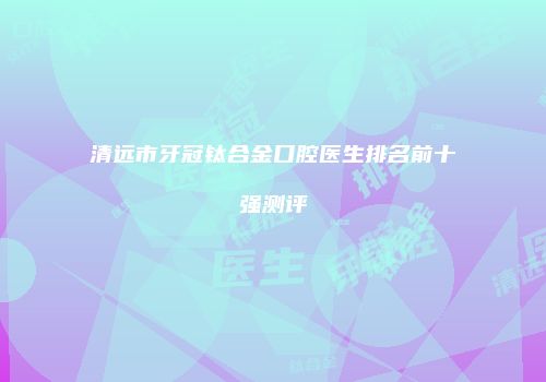 清远市牙冠钛合金口腔医生排名前十强测评