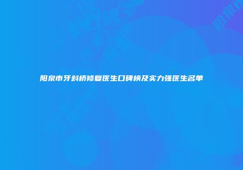阳泉市牙斜桥修复医生口碑榜及实力强医生名单