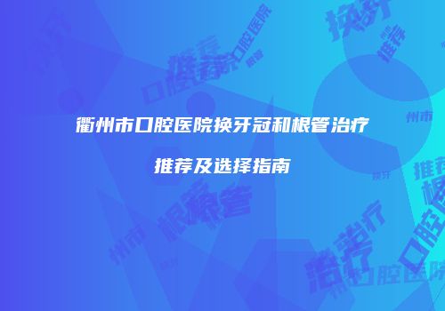 衢州市口腔医院换牙冠和根管治疗推荐及选择指南