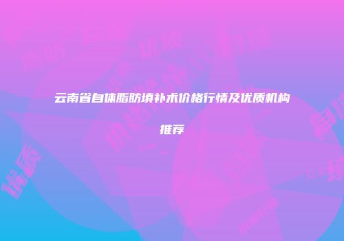云南省自体脂肪填补术价格行情及优质机构推荐