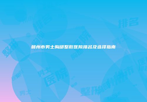 赣州市男士胸部整形医院排名及选择指南