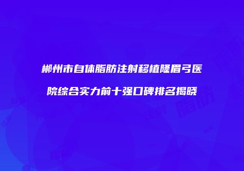 郴州市自体脂肪注射移植隆眉弓医院综合实力前十强口碑排名揭晓