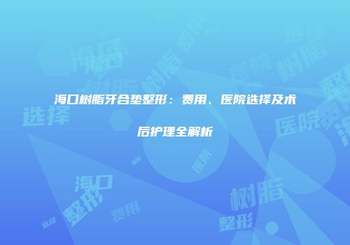 海口树脂牙合垫整形：费用、医院选择及术后护理全解析