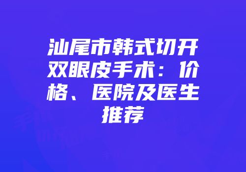 汕尾市韩式切开双眼皮手术：价格、医院及医生推荐