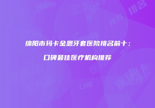 绵阳市玛卡金恩牙套医院排名前十：口碑最佳医疗机构推荐