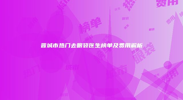 晋城市热门去眼袋医生榜单及费用解析