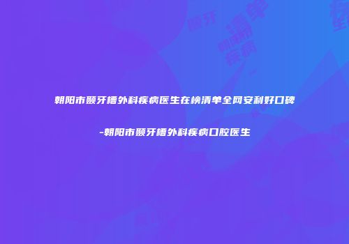 朝阳市颞牙槽外科疾病医生在榜清单全网安利好口碑-朝阳市颞牙槽外科疾病口腔医生