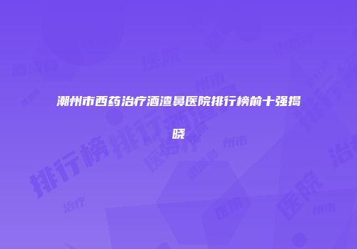 潮州市西药治疗酒渣鼻医院排行榜前十强揭晓