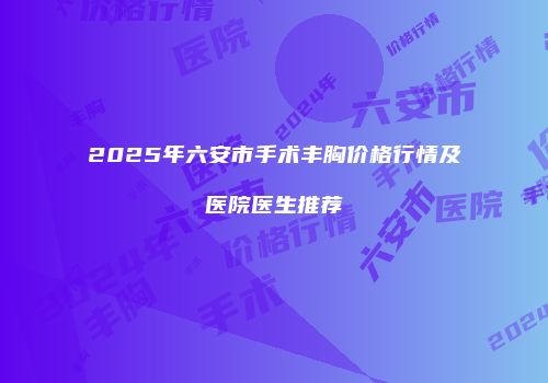2025年六安市手术丰胸价格行情及医院医生推荐