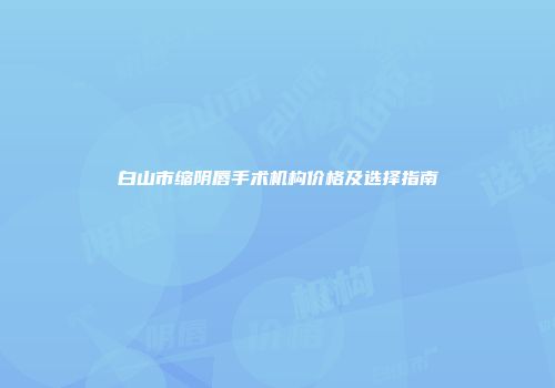 白山市缩阴唇手术机构价格及选择指南