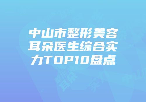 中山市整形美容耳朵医生综合实力TOP10盘点
