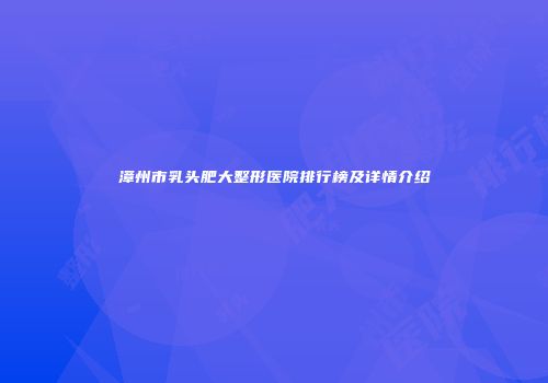 漳州市乳头肥大整形医院排行榜及详情介绍