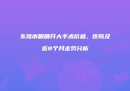 东莞市眼睛开大手术价格、医院及近8个月走势分析