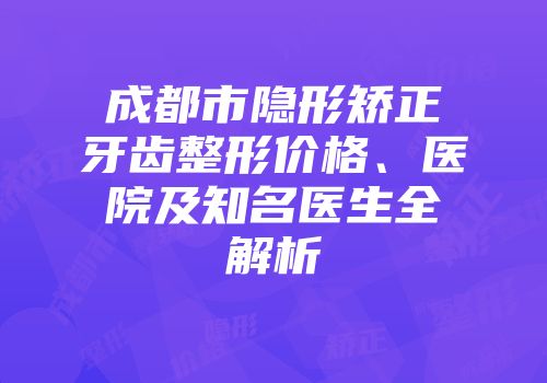 成都市隐形矫正牙齿整形价格、医院及知名医生全解析