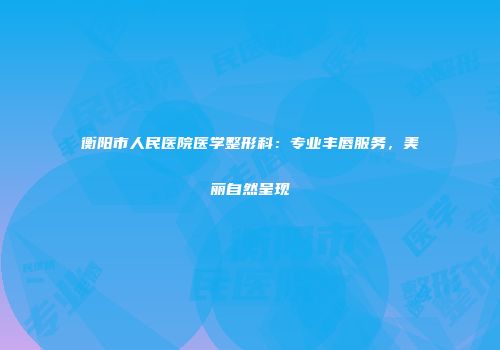 衡阳市人民医院医学整形科：专业丰唇服务，美丽自然呈现