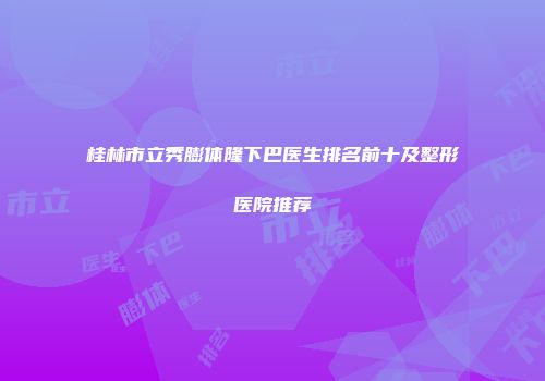 桂林市立秀膨体隆下巴医生排名前十及整形医院推荐