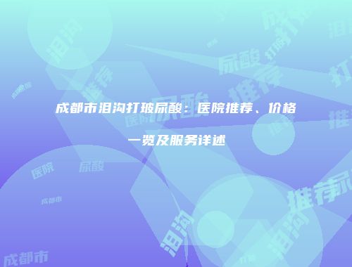 成都市泪沟打玻尿酸：医院推荐、价格一览及服务详述