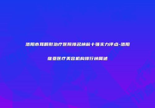 洛阳市耳畸形治疗医院排名榜前十强实力评点-洛阳维亚医疗美容机构排行榜简述