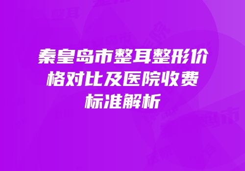 秦皇岛市整耳整形价格对比及医院收费标准解析