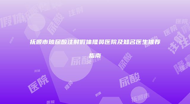 抚顺市玻尿酸注射假体隆鼻医院及知名医生推荐指南