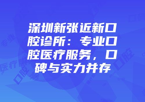 深圳新张近新口腔诊所：专业口腔医疗服务，口碑与实力并存