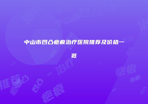 中山市凹凸疤痕治疗医院推荐及价格一览
