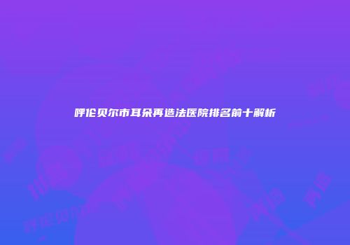 呼伦贝尔市耳朵再造法医院排名前十解析