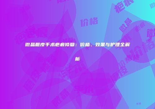 微晶磨皮手术疤痕修复：价格、效果与护理全解析