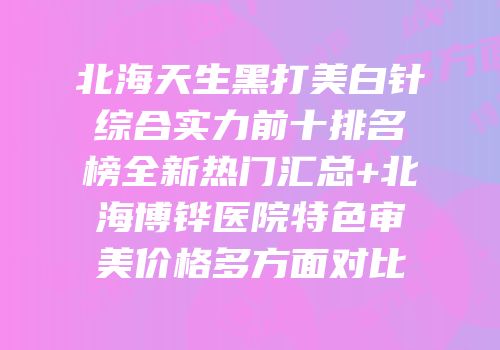 北海天生黑打美白针综合实力前十排名榜全新热门汇总+北海博铧医院特色审美价格多方面对比