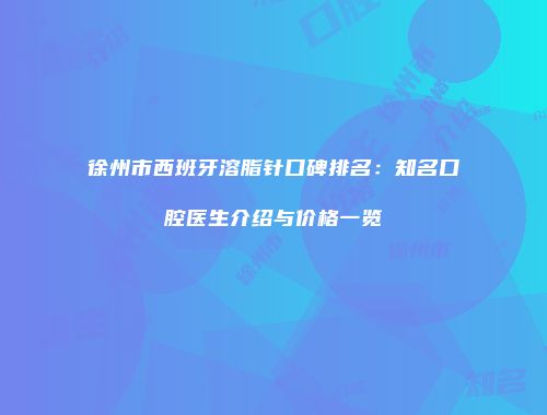 徐州市西班牙溶脂针口碑排名：知名口腔医生介绍与价格一览
