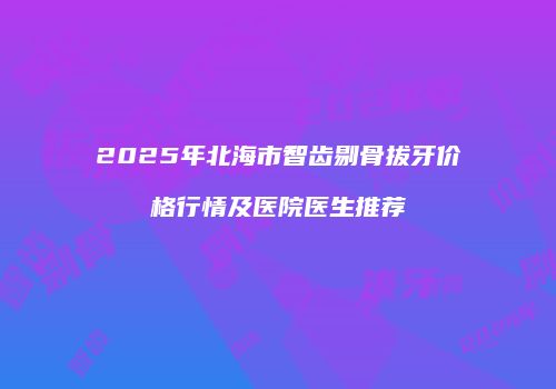 2025年北海市智齿剔骨拔牙价格行情及医院医生推荐