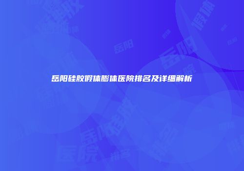 岳阳硅胶假体膨体医院排名及详细解析