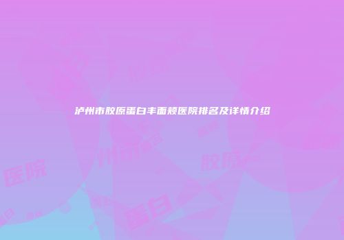 泸州市胶原蛋白丰面颊医院排名及详情介绍