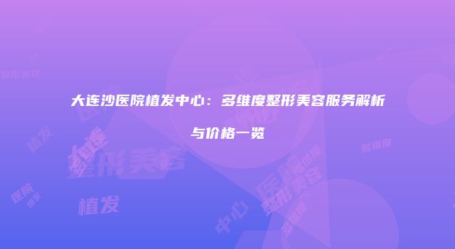 大连沙医院植发中心：多维度整形美容服务解析与价格一览