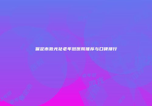 保定市激光祛老年斑医院推荐与口碑排行