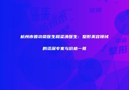 杭州市鲁功荣医生和梁涛医生：整形美容领域的资深专家与价格一览