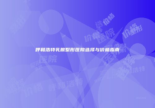 呼和浩特乳腺整形医院选择与价格指南