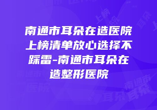 南通市耳朵在造医院上榜清单放心选择不踩雷-南通市耳朵在造整形医院