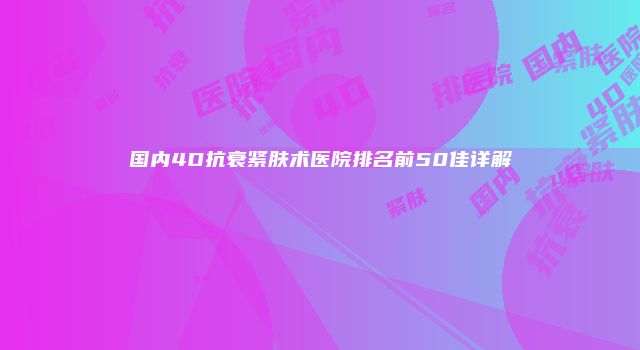 国内4D抗衰紧肤术医院排名前50佳详解