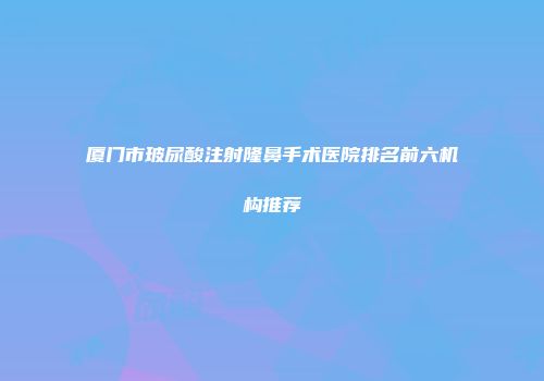 厦门市玻尿酸注射隆鼻手术医院排名前六机构推荐