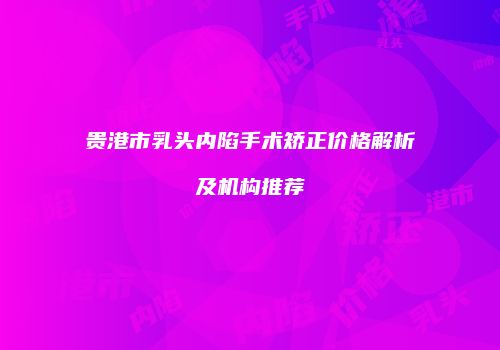 贵港市乳头内陷手术矫正价格解析及机构推荐