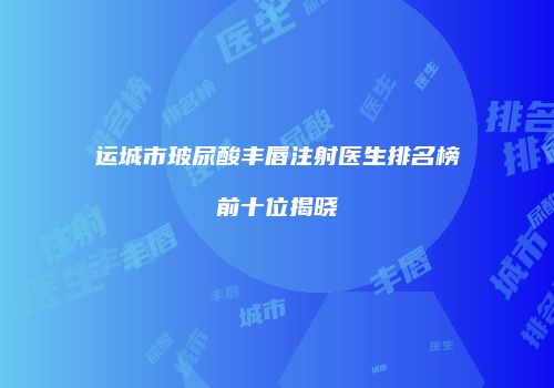 运城市玻尿酸丰唇注射医生排名榜前十位揭晓