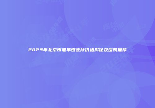 2025年北京市老年斑去除价格揭秘及医院推荐
