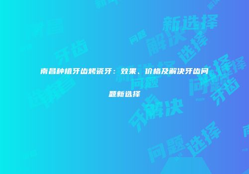 南昌种植牙齿烤瓷牙：效果、价格及解决牙齿问题新选择
