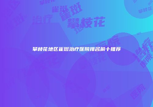攀枝花地区雀斑治疗医院排名前十推荐
