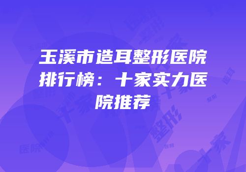 玉溪市造耳整形医院排行榜：十家实力医院推荐